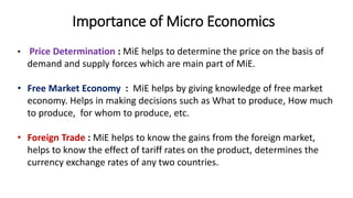 Importance of Micro Economics
• Price Determination : MiE helps to determine the price on the basis of
demand and supply forces which are main part of MiE.
• Free Market Economy : MiE helps by giving knowledge of free market
economy. Helps in making decisions such as What to produce, How much
to produce, for whom to produce, etc.
• Foreign Trade : MiE helps to know the gains from the foreign market,
helps to know the effect of tariff rates on the product, determines the
currency exchange rates of any two countries.
 
