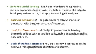 • Economic Model Building : MiE helps in understanding various
complex economic situations with the help of models. MiE helps by
developing various terms, concepts, terminologies, tools, etc.
• Business Decisions : MiE helps business to achieve maximum
production with the given amount of resources.
• Useful to Government : MiE helps in government in framing
economic policies such as taxation policy, public expenditure policy,
price policy, etc.
• Basis of Welfare Economics : MiE explains how best results can be
achieved through optimum utilization of resources.
 