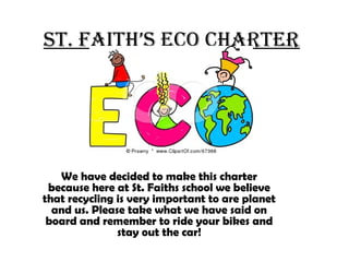 St. faith’S eco charter
We have decided to make this charter
because here at St. Faiths school we believe
that recycling is very important to are planet
and us. Please take what we have said on
board and remember to ride your bikes and
stay out the car!
 