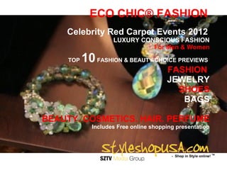 ECO CHIC® FASHION
    Celebrity Red Carpet Events 2012
                    LUXURY CONSCIOUS FASHION
                              For Men & Women

     TOP   10 FASHION & BEAUTY CHOICE PREVIEWS
                                       FASHION
                                       JEWELRY
                                         SHOES
                                          BAGS

BEAUTY. COSMETICS. HAIR. PERFUME
             Includes Free online shopping presentation
 