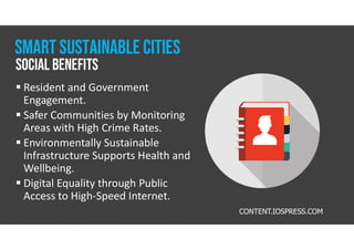 CONTENT.IOSPRESS.COM
 Resident and Government
Engagement.
 Safer Communities by Monitoring
Areas with High Crime Rates.
 Environmentally Sustainable
Infrastructure Supports Health and
Wellbeing.
 Digital Equality through Public
Access to High-Speed Internet.
Social Benefits
Smart Sustainable CITIES
 