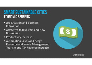  Job Creation and Business
Innovation.
 Attractive to Investors and New
Businesses.
 Productivity Increase.
 Automation Saves on Energy
Resource and Waste Management.
Tourism and Tax Revenue Increase.
URENIO.ORG
EconomicBenefits
Smart Sustainable CITIES
 