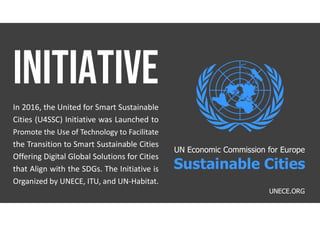 In 2016, the United for Smart Sustainable
Cities (U4SSC) Initiative was Launched to
Promote the Use of Technology to Facilitate
the Transition to Smart Sustainable Cities
Offering Digital Global Solutions for Cities
that Align with the SDGs. The Initiative is
Organized by UNECE, ITU, and UN-Habitat.
UNECE.ORG
UN Economic Commission for Europe
Sustainable Cities
 