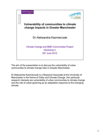 1
The aim of the presentation is to discuss the vulnerability of urban
communities to climate change risks in Greater Manchester.
Dr Aleksandra Kazmierczak is a Research Associate at the University of
Manchester in the theme of Cities and Climate Change. Her particular
research interests are vulnerability of urban communities to climate change
and the role of urban greening as an adaptation response to the changing
climate.
 