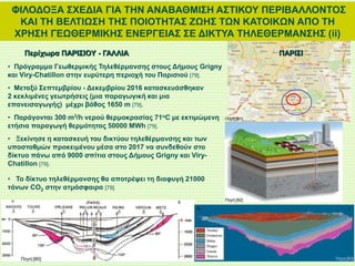 ΦΙΛΟΔΟΞΑ ΣΧΕΔΙΑ ΓΙΑ ΤΗΝ ΑΝΑΒΑΘΜΙΣΗ ΑΣΤΙΚΟΥ ΠΕΡΙΒΑΛΛΟΝΤΟΣ
ΚΑΙ ΤΗ ΒΕΛΤΙΩΣΗ ΤΗΣ ΠΟΙΟΤΗΤΑΣ ΖΩΗΣ ΤΩΝ ΚΑΤΟΙΚΩΝ ΑΠΟ ΤΗ
ΧΡΗΣΗ ΓΕΩΘΕΡΜΙΚΗΣ ΕΝΕΡΓΕΙΑΣ ΣΕ ΔΙΚΤΥΑ ΤΗΛΕΘΕΡΜΑΝΣΗΣ (ii)
Περίχωρα ΠΑΡΙΣΙΟΥ - ΓΑΛΛΙΑ
• Πρόγραμμα Γεωθερμικής Τηλεθέρμανσης στους Δήμους Grigny
και Viry-Chatillon στην ευρύτερη περιοχή του Παρισιού [79].
• Μεταξύ Σεπτεμβρίου - Δεκεμβρίου 2016 κατασκευάσθηκαν
2 κεκλιμένες γεωτρήσεις (μια παραγωγική και μια
επανεισαγωγής) μέχρι βάθος 1650 m [79].
• Παράγονται 300 m3/h νερού θερμοκρασίας 71oC με εκτιμώμενη
ετήσια παραγωγή θερμότητας 50000 MWh [79].
• Ξεκίνησε η κατασκευή του δικτύου τηλεθέρμανσης και των
υποσταθμών προκειμένου μέσα στο 2017 να συνδεθούν στο
δίκτυο πάνω από 9000 σπίτια στους Δήμους Grigny και Viry-
Chatillon [79].
• Το δίκτυο τηλεθέρμανσης θα αποτρέψει τη διαφυγή 21000
τόνων CO2 στην ατμόσφαιρα [79].
Πηγή:[80]
Πηγή:[82]
Πηγή:[83]
ΠΑΡΙΣΙ
Πηγή:[81]
 