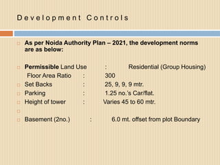 D e v e l o p m e n t C o n t r o l s
 As per Noida Authority Plan – 2021, the development norms
are as below:
 Permissible Land Use : Residential (Group Housing)
Floor Area Ratio : 300
 Set Backs : 25, 9, 9, 9 mtr.
 Parking : 1.25 no.’s Car/flat.
 Height of tower : Varies 45 to 60 mtr.

 Basement (2no.) : 6.0 mt. offset from plot Boundary
 