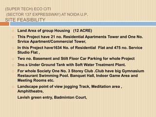 (SUPER TECH) ECO CITI
(SECTOR 137 EXPRESSWAY) AT NOIDA U.P.
SITE FEASIBILITY
 Land Area of group Housing (12 ACRE)
 This Project have 21 no. Residential Apartments Tower and One No.
Srvice Apartment/Commercial Tower,
 In this Project have1634 No. of Residential Flat and 475 no. Service
Studio Flat ,
 Two no. Basement and Stilt Floor Car Parking for whole Project
 3no.s Under Ground Tank with Soft Water Treatment Plant.
 For whole Society One No. 3 Storey Club .Club have big Gymnasium
Restaurant Swimming Pool. Banquet Hall, Indoor Game Area and
Meeting Rooms etc.
 Landscape point of view jogging Track, Meditation area ,
Amphitheatre,
Lavish green entry, Badminton Court,
 