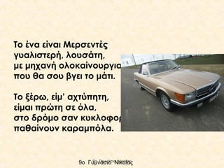 Το ένα είναι Μερσεντές
γυαλιστερή, λουσάτη,
με μηχανή ολοκαίνουργια
που θα σου βγει το μάτι.
Το ξέρω, είμ’ αχτύπητη,
είμαι πρώτη σε όλα,
στο δρόμο σαν κυκλοφορώ,
παθαίνουν καραμπόλα.

9ο Γυμνάσιο Νικαίας
9ο Γυμνάσιο Νικαίας

 