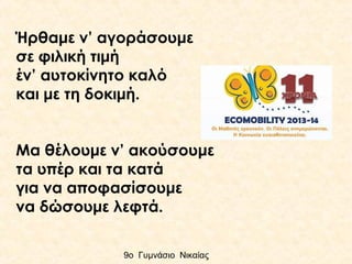 Ήρθαμε ν’ αγοράσουμε
σε φιλική τιμή
έν’ αυτοκίνητο καλό
και με τη δοκιμή.
Μα θέλουμε ν’ ακούσουμε
τα υπέρ και τα κατά
για να αποφασίσουμε
να δώσουμε λεφτά.
9ο Γυμνάσιο Νικαίας

 