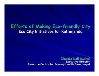 Efforts of Making Eco-friendly City
   Eco City Initiatives for Kathmandu




                               Shanta Lall Mulmi
                                   Executive Director
       Resource Centre for Primary Health Care, Nepal
 