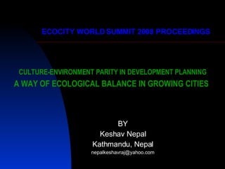 CULTURE-ENVIRONMENT PARITY IN DEVELOPMENT PLANNING A WAY OF ECOLOGICAL BALANCE IN GROWING CITIES   BY Keshav Nepal Kathmandu, Nepal [email_address] ECOCITY WORLD SUMMIT 2008 PROCEEDINGS 