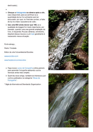 desf ocado);
Cheque o histograma na câmera após o clic,
caso disponível, para se certif icar se a
quantidade de luz f oi suf iciente sem ter
estourado. por que, no f inal das contas, a f alta
de luz é a maior causadora de ruído;
Use uma ISO ainda menor que 100, se a
qualidade da imagem f or muito importante, por
exemplo, quando uma uma grande ampliação da
f oto, é requerida. Poucas câmeras, entretanto,
dispõem desse recurso e um tripé geralmente é
necessário nessa situação.
Forte abraço,
Pedro Trindade
Editor do site f otoambiental Ecoclics
www.ecoclics.com
www.f acebook.com/ecoclics
Faça nosso curso de f otograf ia online gratuito
para aprender f otograf ia aplicando outros
técnicas ainda mais simples.
Quem leu esse artigo, também se interessou por
outros publicados na categoria “Dicas de
Fotograf ia”.
* Sigla de International Standards Organization
 