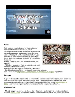 Busca
Mais cedo ou mais tarde você se deparará com a
necessidade de achar uma foto sobre um
determinado tema no meio de milhares e milhares de
outras. Isso pode ser realizado em segundos caso
você tenha seguido um fluxo de trabalho lógico, que
inclui a atribuição de palavras-chave às fotos. Para
isso o Lr dispõe no módulo Biblioteca de vários filtros,
tais como:
• Texto – procura em títulos e palavras-chave, por
exemplo;
• Atributos – seleciona fotos marcadas com estrelas,
cores ou outros sinalizadores;
• Metadados – pesquisa por data, câmera, lente, etc.;
• Combinação desses filtros – empregada para refinar a busca;
Vale a pena ler um artigo sobre o procedimento de localização de imagens específicas;
Entrega
O que você deseja fazer com as fotos selecionadas e processadas? Criar copias, grava-las em um
DVD, elaborar um fotolivro, encaminha-las por email, , compartilha-las na Internet, criar uma
apresentação ou simplesmente imprimi-las? Nos módulos Biblioteca, Livro e Apresentação de
Slides encontram-se disponíveis ferramentas para facilitar e agilizar essas tarefas.
Outras Dicas:
• Planeje-se para usar o Lr gratuitamente – O aplicativo está disponível para download sem
custo no site da Adobe, podendo ser utilizado sem compromisso por um mês, tempo que passa
 