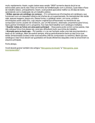 muito rapidamente. Assim, sugiro baixar essa versão “0800″ somente depois de já ter se
estruturado para usa-la. Isso inclui um mínimo de familiarização com o produto, suas telas e fluxo
de trabalho básico, principalmente. Assim, você poderá aproveitar melhor os 30 dias de teste,
aprendendo com a realização de um trabalho prático;
• Utilize apenas um catálogo no começo – O Lr armazena as informações em catálogos, que
funcionam com um daqueles folhetos de ofertas de um supermercado. As mercadorias não estão
nele, apenas imagens, preços etc. Dessa forma, o catálogo retém um ícone, um link e
informações sobre cada foto, cujo arquivo original fica armazenado na memória do seu
computador (como usuário de notebook, uso um HD externo, destinado unicamente para fotos).
Após ganhar intimidade com o programa, fica mais fácil trabalhar com catálogos múltiplos;
• Guarde todas as fotos em uma pasta principal - Essa pasta pode conter outras pastas, mas
não coloque fotos fora dessa raiz, pois isso dificultará muito sua rotina de trabalho;
• Atenção para os back-ups – Por padrão o Lr ao ser fechado exibe uma tela recomendando o
back-up do catálogo. Além de aceitar sempre, efetue periodicamente back-up das fotos que
estão armazenadas (todas) onde você escolheu (HD do computador ou externo). Back-ups dos
catálogos e das fotos devem ser guardados em locais diferentes daqueles onde se encontram os
arquivos principais.
Forte abraço,
Você deverá gostar também dos artigos “Histograma dominado” e “Histograma, esse
incompreendido“.
Pedro Trindade
 