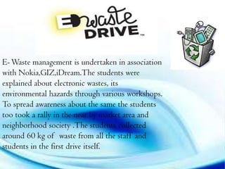 E- Waste management is undertaken in association
with Nokia,GIZ,iDream.The students were
explained about electronic wastes, its
environmental hazards through various workshops.
To spread awareness about the same the students
too took a rally in the near by market area and
neighborhood society .The students collected
around 60 kg of waste from all the staff and
students in the first drive itself.

 