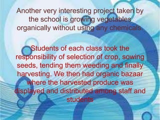 Another very interesting project taken by
the school is growing vegetables
organically without using any chemicals.
Students of each class took the
responsibility of selection of crop, sowing
seeds, tending them weeding and finally
harvesting. We then had organic bazaar
where the harvested produce was
displayed and distributed among staff and
students

 
