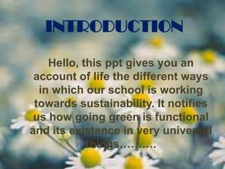 INTRODUCTION
Hello, this ppt gives you an
account of life the different ways
in which our school is working
towards sustainability. It notifies
us how going green is functional
and its existence in very universal
things……….

 