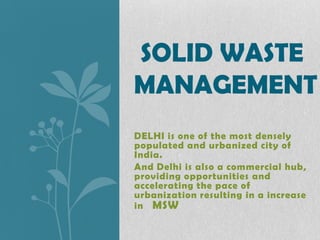 SOLID WASTE
MANAGEMENT
DELHI is one of the most densely
populated and urbanized city of
India.
And Delhi is also a commercial hub,
providing opportunities and
accelerating the pace of
urbanization resulting in a increase
in MSW

 