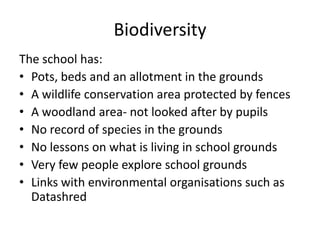 Biodiversity
The school has:
• Pots, beds and an allotment in the grounds
• A wildlife conservation area protected by fences
• A woodland area- not looked after by pupils
• No record of species in the grounds
• No lessons on what is living in school grounds
• Very few people explore school grounds
• Links with environmental organisations such as
Datashred
 
