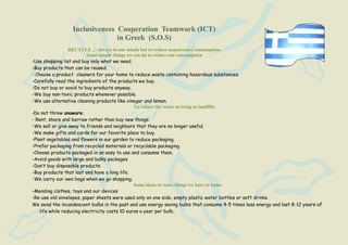 Inclusiveness Cooperation Teamwork (ICT)
                               in Greek (S.O.S)
                  RECYCLE ... Always in our minds but to reduce unnecessary consumption
                          Some simple things we can do to reduce our consumption
-Use shopping list and buy only what we need.
-Buy products that can be reused.
- Choose a product cleaners for your home to reduce waste containing hazardous substances.
-Carefully read the ingredients of the products we buy.
-Do not buy or avoid to buy products anyway.
-We buy non-toxic products whenever possible.
-We use alternative cleaning products like vinegar and lemon.
                                                To reduce the waste arriving at landfills
-Do not throw unaware.
- Rent, share and borrow rather than buy new things.
-We sell or give away to friends and neighbors that they are no longer useful.
-We make gifts and cards for our favorite place to buy.
-Plant vegetables and flowers in our garden to reduce packaging.
-Prefer packaging from recycled materials or recyclable packaging.
-Choose products packaged in an easy to use and consume them.
-Avoid goods with large and bulky packages
-Don’t buy disposable products.
-Buy products that last and have a long life.
-We carry our own bags when we go shopping.
                                                Some ideas to reuse things we have at home
-Mending clothes, toys and our devices
-Re-use old envelopes, paper sheets were used only on one side, empty plastic water bottles or soft drinks.
We send the incandescent bulbs in the past and use energy saving bulbs that consume 4-5 times less energy and last 8-12 years of
    life while reducing electricity costs 10 euros a year per bulb.
 