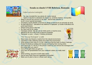 Scoala cu clasele I-VIII Rebricea, Romania
        Codul micului ecologist
    •   Nu rupe niciodat flori sau plante din mediul natural.
    •   Ajut ca voluntar la colectarea de deşeuri şi ocrotirea mediului înconjur tor.
•   Mergi în excursii sau picnicuri în aer liber , adun toate resturile şi
    du-le în locuri special amenajate.
•   Ocroteşte şi ajut p s rile construidu-le c su e şi hr nindu-le pe perioada de iarn .
•   Nu l sa televizorul , calculatorul sau telefonul în aşteptare şi scoate înc rc torul din
    priz dup folosire.
•   Stinge lumina atunci când ieşi.
•   Nu rupe inutil foi din caiete.
•   Foloseşte ambele fe e ale colii de hârtie pentru a imprima ceva.
•   M nânc cât mai multe fructe şi legume proaspete.
•   Planteaz un pom , o floare în fiecare prim var .
    The Young Ecologist`s code
•   Never pluck any flowers or plants from the natural environment.
•   Volunteer to help collecting waste and protect the environment.
•   When going to pick nicks or in a trip, make sure that the trash is where it belongs.
•   Protect the birds by building bird houses and feeding them during winter.
•   Don’t leave the TV, the PC or the phone in stand by and remove the recharger from
    the socket after you used it.
•   Turn off the light when you get out.
•   Don't tear off spreadsheets from your notebook unless you really need
    them.
•   When printing, use print on both sides option.
•   Eat as many fresh fruits and vegetables as possible.
•   Make sure to plant a tree or a flower each spring.
 