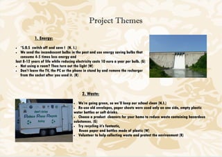 Project Themes

            1. Energy:
•  *S.O.S switch off and save ! (N. I.)
• We send the incandescent bulbs in the past and use energy saving bulbs that
   consume 4-5 times less energy and
last 8-12 years of life while reducing electricity costs 10 euro a year per bulb. (G)
• Not using a room? Then turn out the light (W)
• Don’t leave the TV, the PC or the phone in stand by and remove the recharger
   from the socket after you used it. (R)



                                           2. Waste:
                                      •  We’re going green, so we’ll keep our school clean (N.I.)
                                      • Re-use old envelopes, paper sheets were used only on one side, empty plastic
                                      water bottles or soft drinks.
                                      • Choose a product cleaners for your home to reduce waste containing hazardous
                                      substances. (G)
                                      • Try recycling it’s fantastic,
                                         Reuse paper and bottles made of plastic (W)
                                      • Volunteer to help collecting waste and protect the environment (R)
 