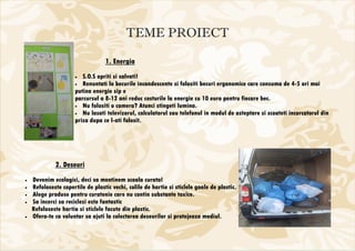 TEME PROIECT

                                  1. Energia
                      •  S.O.S opriti si salvati!
                      • Renuntati la becurile incandescente si folositi becuri ergonomice care consuma de 4-5 ori mai
                      putina energie sip e
                      parcursul a 8-12 ani reduc costurile la energie cu 10 euro pentru fiecare bec.
                      • Nu folositi o camera? Atunci stingeti lumina.
                      • Nu lasati televizorul, calculatorul sau telefonul in modul de asteptare si scoateti incarcatorul din
                      priza dupa ce l-ati folosit.




             2. Deseuri
•   Devenim ecologici, deci sa mentinem scoala curata!
•   Refoloseste copertile de plastic vechi, colile de hartie si sticlele goale de plastic.
•   Alege produse pentru curatenie care nu contin substante toxice.
•   Sa incerci sa reciclezi este fantastic
    Refoloseste hartia si sticlele facute din plastic.
•   Ofera-te ca voluntar sa ajuti la colectarea deseurilor si protejeaza mediul.
 