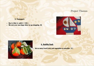 Project Themes


            5. Transport:
•   Bus it, bike it, walk it ! (N.I. )
•   We carry our own bags when we go shopping. (G)




                                                  6. Healthy Food:
                                     •   Eat as many fresh fruits and vegetables as possible. ( R )
 