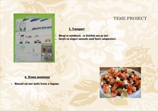 TEME PROIECT

                                                   5. Transport
                                       •   Mergi cu autobuzul, cu bicicleta sau pe jos!
                                       •   Carati-va singuri sacosele cand faceti cumparaturi.




            6. Hrana sanatoasa
•   Mancati cat mai multe fructe si legume.
 