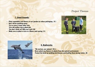 Project Themes

            7. School Grounds:
•   Plant vegetables and flowers in our garden to reduce packaging. ( G )
•   Don’t throw anything away,
    Try to reuse it some other way.
    Turn old wellies into a plant pot,
    You don’t think so? Why ever not!! (W)
•   Make sure to plant a tree or a flower each spring ( R )




                                                  8. Biodiversity:
                                      •   *We nurture, our nature! ( N.I.)
                                      •   Never pluck any flowers or plants from the natural environment.
                                          Protect the birds by building bird houses and feeding them during winter. (R)
 