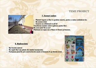 TEME PROIECT
                                                    7. Terenuri scolare
                                        •  Plantati legume si flori in gradina voastra, pentru a reduce ambalarea lor.
                                        • Nu arunca nimic
                                        • Incearca sa refolosesti in alt fel
                                        Transforma cizmele vechi in ghivece pentru flori.
                                        Nu crezi asta? De ce nu?
                                        Planteaza un copac sau o floare in fiecare primavara.




             8. Biodiversitate
•   Noi hranim natura!
•   Nu rupeti flori sau plante din mediul inconjurator.
•   Protejeaza pasarile prin construirea de casute si hraneste-le pe durata iernii.
 