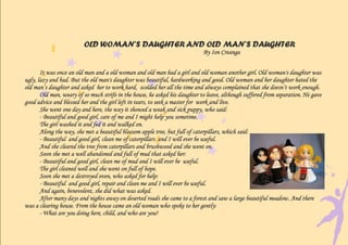 OLD WOMAN’S DAUGHTER AND OLD MAN’S DAUGHTER
                                                                             By Ion Creanga


       It was once an old man and a old woman and old man had a girl and old woman another girl. Old woman's daughter was
ugly, lazy and bad. But the old man's daughter was beautiful, hardworking and good. Old woman and her daughter hated the
old man’s daughter and asked her to work hard, scolded her all the time and always complained that she doesn’t work enough.
       Old man, weary of so much strife in the house, he asked his daughter to leave, although suffered from separation. He gave
good advice and blessed her and the girl left in tears, to seek a master for work and live.
       She went one day and here, the way it showed a weak and sick puppy, who said:
       - Beautiful and good girl, care of me and I might help you sometime.
       The girl washed it and fed it and walked on.
       Along the way, she met a beautiful blossom apple tree, but full of caterpillars, which said:
       - Beautiful and good girl, clean me of caterpillars and I will ever be useful.
       And she cleared the tree from caterpillars and brushwood and she went on.
       Soon she met a well abandoned and full of mud that asked her:
       - Beautiful and good girl, clean me of mud and I will ever be useful.
       The girl cleaned well and she went on full of hope.
       Soon she met a destroyed oven, who asked for help:
       - Beautiful and good girl, repair and clean me and I will ever be useful.
       And again, benevolent, she did what was asked.
       After many days and nights away on deserted roads she came to a forest and saw a large beautiful meadow. And there
was a clearing house. From the house came an old woman who spoke to her gently:
       - What are you doing here, child, and who are you?
 