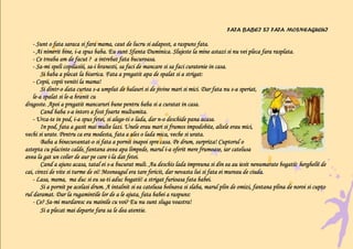 FATA BABEI SI FATA MOSNEAGULUI

    - Sunt o fata saraca si fara mama, caut de lucru si adapost, a raspuns fata.
    - Ai nimerit bine, i-a spus baba. Eu sunt Sfanta Duminica. Slujeste la mine astazi si nu vei pleca fara rasplata.
                        i-
    - Ce treaba am de facut ? a intrebat fata bucuroasa.
    - Sa-mi speli copilasiii, sa-i hranesti, sa faci de mancare si sa faci curatenie in casa.
      Sa-                     sa-
        Si baba a plecat la biserica. Fata a pregatit apa de spalat si a strigat:
    - Copii, copii veniti la mama!
           dintr-               s-                                                            s-
        Si dintr-o data curtea s-a umplut de balauri si de jivine mari si mici. Dar fata nu s-a speriat,
    le-a spalat si le-a hranit cu
    le-            le-
dragoste. Apoi a pregatit mancaruri bune pentru baba si a curatat in casa.
                     s-
        Cand baba s-a intors a fost foarte multumita.
    - Urca-te in pod, i-a spus fetei, si alege-ti o lada, dar n-o deschide pana acasa.
      Urca-             i-                 alege-             n-
        In pod, fata a gasit mai multe lazi. Unele erau mari si frumos impodobite, altele erau mici,
vechi si urate. Pentru ca era modesta, fata a ales o lada mica, veche si urata.
                binecuvantat-
        Baba a binecuvantat-o si fata a pornit inapoi spre casa. Pe drum, surpriza! Cuptorul o
                                                                 i-
astepta cu placinte calde, fantana avea apa limpede, marul i-a oferit mere frumoase, iar catelusa
                                        i-
avea la gat un colier de aur pe care i-la dat fetei.
        Cand a ajuns acasa, tatal ei s-a bucurat mult. Au deschis lada impreuna si din ea au iesit nenumarate bogatii: herghelii de
                                        s-
cai, cirezi de vite si turme de oi! Mosneagul era tare fericit, dar nevasta lui si fata ei mureau de ciuda.
    - Lasa, mama, ma duc si eu sa-ti aduc bogatii! a strigat furioasa fata babei.
                                    sa-
        Si a pornit pe acelasi drum. A intalnit si ea catelusa bolnava si slaba, marul plin de omizi, fantana plina de noroi si cupto
rul daramat. Dar la rugamintile lor de a le ajuta, fata babei a raspuns:
    - Ce? Sa-mi murdaresc eu mainile cu voi? Eu nu sunt sluga voastra!
           Sa-
        Si a plecat mai departe fara sa le dea atentie.
 