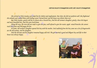 OLD WOMAN’S DAUGHTER AND OLD MAN’S DAUGHTER



       She arrived at Holy Sunday and asked her for shelter and employment. But there she did not perform well. She frightened
the animals and scalded them with boiling water, burned food, and the house was dirtier than ever.
       But Holy Sunday gently told her to choose also a reward box. And the old woman's daughter, greedy, chose the largest
and most beautiful box. And she went back home.
       Along the way, the oven did not want to give her pies, well refused to give her water, apple raised branches she cannot
reach the fruits and the puppy bit her.
       At home, old woman's daughter opened the box with his mother. And suddenly,from the box came out a lot of dragonswho
ate the old woman and her daughter.
       And the old man and his daughter remained happy and rich. The girl married a good and diligent boy and life in their
house was always happy.
 