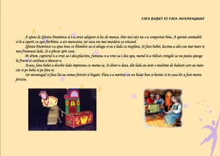 FATA BABEI SI FATA MOSNEAGULUI



                                         i-                                                 s-
        A ajuns la Sfanta Duminica si i-a cerut adapost si loc de munca. Dar nici aici nu s-a comportat bine. A speriat animalele
si le-a oparit cu apa fierbinte, a ars mancarea, iar casa era mai murdara ca oricand.
   le-
                           i-                        sa-
        Sfanta Duminica i-a spus insa cu blandete sa-si aleaga si ea o lada ca rasplata. Si fata babei, lacoma a ales cea mai mare si
mai frumoasa lada. Si a plecat spre casa.
        Pe drum, cuptorul n-a vrut sa-i dea placinte, fantana n-a vrut sa-i dea apa, marul si-a ridicat crengile sa nu poata ajunge
                            n-       sa-                        n-       sa-                 si-
                        muscat-
la fructe si catelusa a muscat-o.
        Acasa, fata babei a deschis lada impreuna cu mama sa. Si dintr-o data, din lada au iesit o multime de balauri care au man-
                                                                    dintr-
cat si pe baba si pe fata ei.
        Iar mosneagul si fata lui au ramas fericiti si bogati. Fata s-a maritat cu un baiat bun si harnic si in casa lor a fost mereu
                                                                    s-
fericire.
 