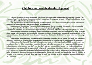 Children and sustainable development


       The internationally accepted definition of sustainable development has been taken from the report entitled “Our
Common Future” by the World Commission on Environment and Development set up in 1987 and chaired by the former
Norwegian Prime Minister Gro Brundtland.
       This report defined sustainable development as: “development which meets the needs of the present without com-
promising the ability of future generations to meet their own needs”.
       Sustainable development has a number of sides: an economic side, an ecological side, a socio-cultural side and a
time and space side. The first three stand for the three capitals : people, planet, profit.
For stimulate something like sustainable development is need to maintain a balance between people, planet and profit.
       Sustainable development is not possible unless young people participate. We want young people to learn, to means
of the mutual gains method, to seek sustainable solution to problems. Helping young people to develop an outlook on life
to extends beyond themselves, their immediate environment and the time in which they live, is one of the ways to change
society.
       Young people are best reached within structured learning environments such as schools and clubs. And the impor-
tance does not consist of learning about sustainable development, but of learning to achieve sustainable development.
       Did you hear what they said? They lack information and are tired of boring education. Children don’t want even
more books. They ‘re dying to experience something they can enjoy. The messenger is very important. Children don’t
feel that they are being involved and that’s why they don’t take any responsibility. Anyone who works with children
knows that you can reason with them about their behavior. If you point out little things that are recognizable from their
own lives, they are prepared to participate in finding solution. But we have to keep supplying them with knowledge. Re-
lating technology to the young people’s world and explaining how cradle to cradle works and what life cycle thinking is.
We must go on from there to include them, take them seriously and get them involved in making decisions. Children are
very receptive.
 