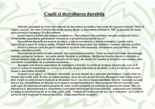 Copiii si dezvoltarea durabila

      Defini ia acceptată la nivel interna ional de dezvoltare durabilă a fost luată din raportul intitulat "Viitorul
nostru comun", de către Comisia Mondială pentru Mediu şi Dezvoltare înfiin at în 1987 şi prezidat de fostul
prim-ministru norvegian Gro Brundtland.
      Acest raport a definit dezvoltarea durabilă ca: "dezvoltarea care satisface nevoile prezentului fără a
compromite capacitatea genera iilor viitoare de a-şi satisface propriile nevoi".
      Dezvoltarea durabilă are o serie de laturi: o latură economică, o latură ecologică, o parte socio-
culturala şi o parte de timp şi spa iu. Primele trei stau la baza celor trei capitaluri: oameni, planeta, profitul.
      Pentru a stimula ceva de genul dezvoltării durabile este necesara men inerea unui echilibru între
oameni, planetă şi profit.
      Dezvoltarea durabilă nu este posibilă fara participarea tinerilor. Vrem ca tinerii să înve e, sa inteleaga
metoda castigului reciproc , sa caute solu ii durabile la probleme. Sprijinirea tinerilor pentru a dezvolta o
viziune despre via ă, de a se extinde dincolo de ei înşişi, de mediul lor imediat şi timpul în care trăiesc, este
una dintre modalită ile de a schimba societatea.
      Ajungem mai bine la capacitatea de intelegere a tinerilor în medii de învă are structurată, cum ar fi
şcoli şi cluburi si importan a nu constă in a învă a despre dezvoltarea durabilă, ci de a învă a cum se real-
izeaza o dezvoltare durabilă.
      Ai auzit ce au spus? Le lipseste informatia şi sunt obositi de o educatie plictisitoare. Copiii chiar nu
doresc mai multe carti. Ei mor sa experimenteze ceva de care se pot bucura. Mesagerul este foarte impor-
tant. Copiii nu simt că sunt implicati şi de aceea nu-si iau nici o responsabilitate. Oricine lucrează cu copii
ştie că are posibilitatea să discute cu ei despre comportamentul lor. Dacă punctezi lucruri marunte care
sunt uşor de recunoscut pentru propria lor viata, ei sunt pregăti i să participe la găsirea de solu ii. Dar noi
trebuie să ii aprovizionam cu cunoastere, conectand tehnologia la lumea tinerilor, explicand cum lucrurile
se leaga in functionarea lor şi ce este ciclul vietii . Trebuie să continuam de aici sa ii includem, să ii luam în
serios şi să ii implicam în luarea deciziilor. Copiii sunt foarte receptivi.
 