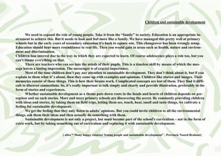Children and sustainable development


       We need to expand the role of young people. Take it from the “family” to society. Education is an appropriate in-
strument to achieve this. But it needs to look and feel more like a family. We have managed this pretty well at primary
schools but in the early years of secondary education it’s back to square one. This changeover has been wrongly setup.
Education should bear more resemblance to real life. Then you would gain in areas such as health, nature and environ-
ment and discrimination.
Children lose interest due to the way in which they are expected to learn. Of course adolescence plays a role too, but you
can’t blame everything on that.
       There are teachers who can see into the minds of their pupils. This is a timeless skill by means of which the mes-
sage leaves a lasting impression. The messenger is of crucial importance.
       Most of the time children don’t pay any attention to sustainable development. They don’t think about it, but if you
explain to them what it’ s about, then they come up with examples and opinions. Children like stories and images. Their
memories consist of these things. This is how their brains work. Complicated concepts are lost of them. They find it diffi-
cult to discover connections. So, it’s really important to talk simply and clearly and provide illustration, preferably in the
form of stories and experiences.
       Whether sustainable development as a theme puts down roots in the heads and hearts of children depends on per-
ception and on such stories. More and more primary schools are discovering the secret. By constantly providing children
with ideas and stories, by taking them on field trips, letting them see, touch, hear, smell and taste things, we cultivate a
feeling for sustainable development.
       We get the feeling that they only listen to adults’ opinions. But you could invite children to all the environmental
things, ask them their ideas and then actually do something with them.
       Sustainable development is not only a project, but must become part of the school’s curriculum – not in the form of
extra work, but by taking something out of curriculum and replacing it with sustainable development.


                               ( after “ Many happy returns! Young people and sustainable development” , Provincie Noord-Brabant)
 