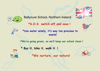 Ballynure School, Northern Ireland

      *S.O.S switch off and save !

 *Use water wisely, it’s way too precious to
                     waste!

*We’re going green, so we’ll keep our school clean !


* Bus it, bike it, walk it !

         *We nurture, our nature!
 
