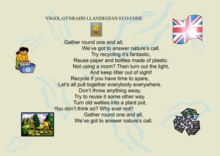 YSGOL GYNRADD LLANDEGFAN ECO CODE




       Gather round one and all,
                We’ve got to answer nature’s call.
                     Try recycling it’s fantastic,
           Reuse paper and bottles made of plastic.
           Not using a room? Then turn out the light,
                     And keep litter out of sight!
          Recycle if you have time to spare,
    Let’s all pull together everybody everywhere.
              Don’t throw anything away,
            Try to reuse it some other way.
           Turn old wellies into a plant pot,
   You don’t think so? Why ever not!!
                 Gather round one and all,
            We’ve got to answer nature’s call.
 