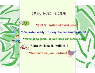 OUR ECO –CODE

                                                                                                *S.O.S switch off and save !

                                                                                     *Use water wisely, it’s way too precious to waste!

                                                                                      *We’re going green, so we’ll keep our school clean !


   Place yo ur message here. For maxim um im pact, use two o r three sent ences.
                                                                                            * Bus it, bike it, walk it !

                                                                                          *We nurture, our nature!
 
