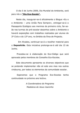O dia 5 de Junho 2009, Dia Mundial do Ambiente, será
para nós o “Dia Eco-Escola”.

    Neste dia, inaugurar-se-á oficialmente o Blogue «Eu e
o Ambiente – uma União Para Sempre», entregar-se-á o
Passaporte Ecológico aos meninos do primeiro ciclo, far-se-
ão nas turmas do pré-escolar desenhos sobre o Ambiente e
haverá exposições com trabalhos realizados por alunos do
2º Ciclo e do 12º ano, no âmbito da Área de Projecto.

         Em Alvados, continuar-se-á a recolher material para
o Depositrão. Esta iniciativa prolonga-se-á até dia 15 de
Junho.

     Procedeu-se à elaboração do Eco-Código que será
aprovado pelos membros do Conselho Eco-Escolas.

    Este documento apresenta os diversos objectivos que
se pretende implementar não só este ano mas nos outros
vindouros, por todos os elementos da comunidade escolar.

     Esperamos      que   o   Programa   Eco-Escolas    tenha
continuidade no próximo ano lectivo.

                A Coordenadora do Programa
                 Madalena de Jesus Joaninho
 