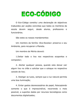 O Eco-Código constitui uma declaração de objectivos
traduzidos por acções concretas que todos os membros da
escola   devem     seguir,   desde   alunos,   professores   e
funcionários.

     São estes os nossos mandamentos:

     Um membro da família «Eco-Escolas» preserva o seu
Ambiente, para recuperar o Planeta.

     Um membro de Mérito deverá:

     1.Deitar todo o lixo nos respectivos ecopontos e
compostor;

     2. Alertar qualquer pessoa, quando esta deixar cair
algum lixo no chão e solicitar que o coloque no respectivo
caixote do lixo;

     3. Desligar as luzes, sempre que a luz natural permita
uma boa iluminação;

     4. Evitar gastos desnecessários de papel, fotocopiando
somente o que       é imprescindível, recorrendo o mais
possível, a suportes dados por recursos tecnológicos como
documentos digitalizados;
 