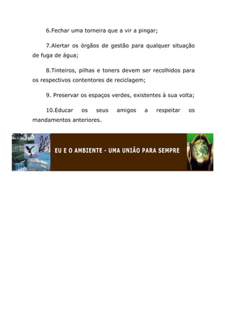 6.Fechar uma torneira que a vir a pingar;

    7.Alertar os órgãos de gestão para qualquer situação
de fuga de água;

    8.Tinteiros, pilhas e toners devem ser recolhidos para
os respectivos contentores de reciclagem;

    9. Preservar os espaços verdes, existentes à sua volta;

    10.Educar      os   seus   amigos   a   respeitar   os
mandamentos anteriores.
 