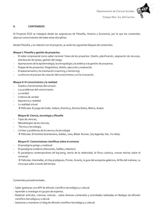 Departamento de Ciencias Sociales.
Colegio Ntra. Sra. Del Carmen
	
  
II. CONTENIDOS	
  
	
  
El	
   Proyecto	
   ECO	
   se	
   trabajará	
   desde	
   las	
   asignaturas	
   de	
   Filosofía,	
   Historia	
   y	
   Economía,	
   por	
   lo	
   que	
   los	
   contenidos	
  
abarcan	
  conocimientos	
  de	
  todas	
  estas	
  disciplinas.	
  	
  
	
  
Desde	
  Filosofía,	
  y	
  en	
  relación	
  con	
  el	
  proyecto,	
  se	
  verán	
  los	
  siguientes	
  bloques	
  de	
  contenidos:	
  
	
  
Bloque	
  I:	
  Filosofía	
  y	
  gestión	
  de	
  proyectos.	
  
-­‐ El	
  saber	
  empresarial	
  como	
  saber	
  racional.	
  Fases	
  de	
  los	
  proyectos:	
  Diseño,	
  planificación,	
  asignación	
  de	
  recursos,	
  
distribución	
  de	
  tareas,	
  gestión	
  del	
  riesgo.	
  
-­‐ Aportaciones	
  de	
  la	
  epistemología,	
  la	
  antropología	
  y	
  la	
  estética	
  a	
  la	
  gestión	
  de	
  proyectos.	
  
-­‐ Etapas	
  de	
  los	
  proyectos:	
  Diagnóstico,	
  diseño,	
  ejecución	
  y	
  evaluación.	
  
-­‐ El	
  asesoramiento	
  y	
  la	
  orientación	
  (coaching	
  y	
  mentoring)	
  
-­‐ La	
  ética	
  en	
  el	
  proceso	
  de	
  creación	
  del	
  conocimiento	
  y	
  en	
  la	
  innovación.	
  
	
  
Bloque	
  II:	
  El	
  conocimiento	
  y	
  la	
  realidad	
  
-­‐ Grados	
  y	
  herramientas	
  del	
  conocer.	
  
-­‐ Los	
  problemas	
  del	
  conocimiento	
  
-­‐ La	
  verdad	
  
-­‐ Criterios	
  de	
  verdad	
  	
  
-­‐ Apariencia	
  y	
  realidad	
  
-­‐ La	
  realidad	
  virtual	
  
à	
  Películas:	
  El	
  juego	
  de	
  Ender,	
  Solaris,	
  Distrito	
  9,	
  Donnie	
  Darko,	
  Matrix,	
  Avatar	
  
	
  
Bloque	
  III:	
  Ciencia,	
  tecnología	
  y	
  filosofía	
  	
  
-­‐ Tipos	
  de	
  ciencias,	
  	
  
-­‐ Metodologías	
  de	
  las	
  ciencias,	
  
-­‐ 	
  Técnica	
  y	
  tecnología,	
  	
  
-­‐ Límites	
  y	
  problemas	
  de	
  la	
  ciencia	
  y	
  la	
  tecnología	
  
à	
  Películas:	
  El	
  hombre	
  bicentenario,	
  Galileo,	
  2001,	
  Blade	
  	
  Runner,	
  Soy	
  legenda,	
  Her,	
  Yo	
  robot,	
  	
  
	
  
Bloque	
  IV:	
  Cosmovisiones	
  científicas	
  sobre	
  el	
  universo	
  
-­‐ El	
  paradigma	
  griego	
  y	
  medieval	
  
-­‐ El	
  paradigma	
  moderno	
  (Descartes,	
  Galileo	
  y	
  Newton)	
  
-­‐ El	
   paradigma	
   contemporáneo	
   (el	
   big-­‐bang,	
   teoría	
   de	
   la	
   relatividad,	
   la	
   física	
   cuántica,	
   nuevas	
   teorías	
   sobre	
   el	
  
universo)	
  
à	
  Películas:	
  Interstellar,	
  el	
  chip	
  prodigioso,	
  Primer,	
  Gravity,	
  la	
  guía	
  del	
  autopista	
  galáctico,	
  Al	
  filo	
  del	
  mañana,	
  La	
  
chica	
  que	
  saltó	
  a	
  través	
  del	
  tiempo.	
  
	
  
	
  
Contenidos	
  procedimentales:	
  	
  
	
  
-­‐ Saber	
  gestionar	
  una	
  APP	
  de	
  difusión	
  científico-­‐tecnológica	
  y	
  cultural.	
  
-­‐ Aprender	
  a	
  investigar	
  en	
  grupos	
  de	
  expertos.	
  
-­‐ Redactar	
  artículos,	
  crónicas,	
  noticias…	
  sobre	
  diversos	
  contenidos	
  y	
  actividades	
  realizadas	
  en	
  Badajoz	
  de	
  difusión	
  
científico-­‐tecnológica	
  y	
  cultural.	
  
-­‐ Gestionar	
  y	
  mantener	
  un	
  blog	
  de	
  difusión	
  científico-­‐tecnológica	
  y	
  cultural.	
  
 