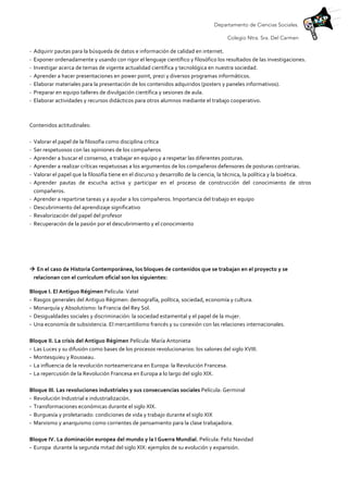 Departamento de Ciencias Sociales.
Colegio Ntra. Sra. Del Carmen
-­‐ Adquirir	
  pautas	
  para	
  la	
  búsqueda	
  de	
  datos	
  e	
  información	
  de	
  calidad	
  en	
  internet.	
  
-­‐ Exponer	
  ordenadamente	
  y	
  usando	
  con	
  rigor	
  el	
  lenguaje	
  científico	
  y	
  filosófico	
  los	
  resultados	
  de	
  las	
  investigaciones.	
  
-­‐ Investigar	
  acerca	
  de	
  temas	
  de	
  vigente	
  actualidad	
  científica	
  y	
  tecnológica	
  en	
  nuestra	
  sociedad.	
  
-­‐ Aprender	
  a	
  hacer	
  presentaciones	
  en	
  power	
  point,	
  prezi	
  y	
  diversos	
  programas	
  informáticos.	
  
-­‐ Elaborar	
  materiales	
  para	
  la	
  presentación	
  de	
  los	
  contenidos	
  adquiridos	
  (posters	
  y	
  paneles	
  informativos).	
  
-­‐ Preparar	
  en	
  equipo	
  talleres	
  de	
  divulgación	
  científica	
  y	
  sesiones	
  de	
  aula.	
  
-­‐ Elaborar	
  actividades	
  y	
  recursos	
  didácticos	
  para	
  otros	
  alumnos	
  mediante	
  el	
  trabajo	
  cooperativo.	
  
	
  
	
  
Contenidos	
  actitudinales:	
  	
  
	
  
-­‐ Valorar	
  el	
  papel	
  de	
  la	
  filosofía	
  como	
  disciplina	
  crítica	
  	
  
-­‐ Ser	
  respetuosos	
  con	
  las	
  opiniones	
  de	
  los	
  compañeros	
  	
  
-­‐ Aprender	
  a	
  buscar	
  el	
  consenso,	
  a	
  trabajar	
  en	
  equipo	
  y	
  a	
  respetar	
  las	
  diferentes	
  posturas.	
  
-­‐ Aprender	
  a	
  realizar	
  críticas	
  respetuosas	
  a	
  los	
  argumentos	
  de	
  los	
  compañeros	
  defensores	
  de	
  posturas	
  contrarias.	
  
-­‐ Valorar	
  el	
  papel	
  que	
  la	
  filosofía	
  tiene	
  en	
  el	
  discurso	
  y	
  desarrollo	
  de	
  la	
  ciencia,	
  la	
  técnica,	
  la	
  política	
  y	
  la	
  bioética.	
  
-­‐ Aprender	
   pautas	
   de	
   escucha	
   activa	
   y	
   participar	
   en	
   el	
   proceso	
   de	
   construcción	
   del	
   conocimiento	
   de	
   otros	
  
compañeros.	
  	
  
-­‐ Aprender	
  a	
  repartirse	
  tareas	
  y	
  a	
  ayudar	
  a	
  los	
  compañeros.	
  Importancia	
  del	
  trabajo	
  en	
  equipo	
  	
  
-­‐ Descubrimiento	
  del	
  aprendizaje	
  significativo	
  
-­‐ Revalorización	
  del	
  papel	
  del	
  profesor	
  
-­‐ Recuperación	
  de	
  la	
  pasión	
  por	
  el	
  descubrimiento	
  y	
  el	
  conocimiento	
  
	
  
	
  
à	
  En	
  el	
  caso	
  de	
  Historia	
  Contemporánea,	
  los	
  bloques	
  de	
  contenidos	
  que	
  se	
  trabajan	
  en	
  el	
  proyecto	
  y	
  se	
  
relacionan	
  con	
  el	
  currículum	
  oficial	
  son	
  los	
  siguientes:	
  
Bloque	
  I.	
  El	
  Antiguo	
  Régimen	
  Película:	
  Vatel	
  
- Rasgos	
  generales	
  del	
  Antiguo	
  Régimen:	
  demografía,	
  política,	
  sociedad,	
  economía	
  y	
  cultura.	
  
- Monarquía	
  y	
  Absolutismo:	
  la	
  Francia	
  del	
  Rey	
  Sol.	
  
- Desigualdades	
  sociales	
  y	
  discriminación:	
  la	
  sociedad	
  estamental	
  y	
  el	
  papel	
  de	
  la	
  mujer.	
  
- Una	
  economía	
  de	
  subsistencia.	
  El	
  mercantilismo	
  francés	
  y	
  su	
  conexión	
  con	
  las	
  relaciones	
  internacionales.	
  
	
  
Bloque	
  II.	
  La	
  crisis	
  del	
  Antiguo	
  Régimen	
  Película:	
  María	
  Antonieta	
  
- Las	
  Luces	
  y	
  su	
  difusión	
  como	
  bases	
  de	
  los	
  procesos	
  revolucionarios:	
  los	
  salones	
  del	
  siglo	
  XVIII.	
  
- Montesquieu	
  y	
  Rousseau.	
  
- La	
  influencia	
  de	
  la	
  revolución	
  norteamericana	
  en	
  Europa:	
  la	
  Revolución	
  Francesa.	
  
- La	
  repercusión	
  de	
  la	
  Revolución	
  Francesa	
  en	
  Europa	
  a	
  lo	
  largo	
  del	
  siglo	
  XIX.	
  
	
  
Bloque	
  III.	
  Las	
  revoluciones	
  industriales	
  y	
  sus	
  consecuencias	
  sociales	
  Película:	
  Germinal	
  
- Revolución	
  Industrial	
  e	
  industrialización.	
  
- Transformaciones	
  económicas	
  durante	
  el	
  siglo	
  XIX.	
  
- Burguesía	
  y	
  proletariado:	
  condiciones	
  de	
  vida	
  y	
  trabajo	
  durante	
  el	
  siglo	
  XIX	
  
- Marxismo	
  y	
  anarquismo	
  como	
  corrientes	
  de	
  pensamiento	
  para	
  la	
  clase	
  trabajadora.	
  
	
  
Bloque	
  IV.	
  La	
  dominación	
  europea	
  del	
  mundo	
  y	
  la	
  I	
  Guerra	
  Mundial.	
  Película:	
  Feliz	
  Navidad	
  
- Europa	
  	
  durante	
  la	
  segunda	
  mitad	
  del	
  siglo	
  XIX:	
  ejemplos	
  de	
  su	
  evolución	
  y	
  expansión.	
  	
  
 