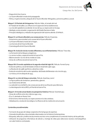 Departamento de Ciencias Sociales.
Colegio Ntra. Sra. Del Carmen
- Etapas	
  de	
  la	
  Gran	
  Guerra.	
  
- La	
  I	
  Guerra	
  Mundial	
  a	
  través	
  de	
  la	
  propaganda.	
  
- Niños	
  y	
  mujeres	
  durante	
  y	
  después	
  de	
  la	
  I	
  Guerra	
  Mundial.	
  Refugiados	
  y	
  activismo	
  político	
  y	
  social.	
  
	
  
Bloque	
  V.	
  El	
  Período	
  de	
  Entreguerras.	
  Película:	
  Hitler,	
  el	
  reinado	
  del	
  mal.	
  
- El	
  Tratado	
  de	
  Versalles	
  y	
  su	
  influencia	
  en	
  la	
  aparición	
  de	
  los	
  totalitarismos.	
  
- La	
  crisis	
  del	
  capitalismo	
  occidental:	
  el	
  crac	
  del	
  29	
  y	
  su	
  repercusión	
  en	
  Europa.	
  
- Ideología,	
  acceso	
  al	
  poder	
  y	
  organización	
  del	
  Estado	
  fascista	
  en	
  Italia.	
  
- Principios	
  ideológicos	
  y	
  métodos	
  de	
  organización	
  del	
  nazismo	
  alemán.	
  El	
  III	
  Reich.	
  
	
  
Bloque	
  VI.	
  La	
  II	
  Guerra	
  Mundial	
  y	
  sus	
  consecuencias.	
  Película:	
  El	
  pianista.	
  
- Extremismo	
  y	
  permisividad	
  como	
  causas	
  de	
  la	
  II	
  Guerra	
  Mundial.	
  
- La	
  II	
  Guerra	
  Mundial	
  a	
  través	
  de	
  la	
  imagen.	
  
- Los	
  horrores	
  de	
  la	
  II	
  Guerra	
  Mundial.	
  
- Cinematografía	
  de	
  la	
  II	
  Guerra	
  Mundial.	
  
	
  
Bloque	
  VII.	
  Evolución	
  de	
  dos	
  mundos	
  diferentes	
  y	
  sus	
  enfrentamientos.	
  Película:	
  Trece	
  días.	
  
- La	
  formación	
  de	
  los	
  bloques	
  antagónicos.	
  
- La	
  carrera	
  nuclear	
  y	
  espacial	
  durante	
  la	
  Guerra	
  Fría.	
  
- Máxima	
  tensión:	
  la	
  crisis	
  de	
  los	
  misiles	
  en	
  Cuba.	
  
- Zonas	
  de	
  conflictos	
  durante	
  la	
  Guerra	
  Fría.	
  
	
  
Bloque	
  VIII.	
  El	
  mundo	
  capitalista	
  en	
  la	
  segunda	
  mitad	
  del	
  siglo	
  XX.	
  Película:	
  Forrest	
  Gump	
  
- Evolución	
  política	
  y	
  social	
  de	
  Estados	
  Unidos	
  en	
  el	
  período	
  1960-­‐1990.	
  
- La	
  Revolución	
  de	
  1968:	
  pacifismo	
  y	
  derechos	
  civiles.	
  
- Evolución	
  económica	
  del	
  mundo	
  capitalista:	
  del	
  Estado	
  del	
  Bienestar	
  a	
  la	
  crisis	
  de	
  1973.	
  
- La	
  música	
  y	
  el	
  cine	
  después	
  de	
  1945.	
  
	
  
Bloque	
  IX.	
  La	
  crisis	
  del	
  bloque	
  comunista.	
  Película:	
  Good	
  bye,	
  Lenin!	
  
- La	
  figura	
  política	
  de	
  Gorbachov:	
  perestroika	
  y	
  glasnot.	
  
- Las	
  revoluciones	
  del	
  este.	
  
- La	
  caída	
  del	
  muro	
  de	
  Berlín	
  y	
  las	
  consecuencias	
  de	
  la	
  reunificación	
  para	
  Alemania.	
  
- La	
  desintegración	
  de	
  la	
  URSS	
  y	
  el	
  final	
  de	
  la	
  Guerra	
  Fría.	
  
	
  
Bloque	
  X.	
  El	
  mundo	
  actual	
  desde	
  una	
  perspectiva	
  histórica	
  Película:	
  Farenheit	
  9/11	
  
- Zonas	
  de	
  conflicto	
  entre	
  dos	
  milenios:1991-­‐2015	
  
- El	
  11-­‐S:	
  atentado	
  en	
  Nueva	
  York	
  
- El	
  terrorismo	
  internacional	
  y	
  sus	
  repercusiones	
  en	
  la	
  vida	
  cotidiana.	
  
- Globalización	
  y	
  revolución	
  tecnológica:	
  la	
  influencia	
  de	
  los	
  medios	
  de	
  comunicación.	
  
	
  
Contenidos	
  procedimentales	
  
	
  
- Formación	
  de	
  grupos	
  de	
  trabajo	
  cooperativo	
  formal	
  (grupo	
  de	
  expertos).	
  
- Visionado	
  de	
  películas	
  y	
  documentales	
  relacionados	
  con	
  la	
  Historia	
  Contemporánea.	
  
- Búsqueda,	
  selección	
  y	
  análisis	
  de	
  documentos	
  escritos	
  como	
  complemento	
  al	
  contenido	
  histórico	
  de	
  las	
  películas.	
  
- Utilización	
  de	
  programas	
  informáticos	
  de	
  edición	
  y	
  montaje	
  de	
  vídeo	
  para	
  seleccionar	
  escenas	
  cinematográficas	
  
con	
  valor	
  histórico	
  contrastado.	
  
 