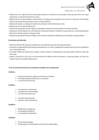Departamento de Ciencias Sociales.
Colegio Ntra. Sra. Del Carmen
- Elaboración	
  de	
  un	
  glosario	
  de	
  los	
  personajes	
  históricos,	
  los	
  hechos	
  y	
  los	
  conceptos	
  clave	
  que	
  permitan	
  una	
  mejor	
  
explicación	
  y	
  comprensión	
  del	
  tema	
  a	
  tratar.	
  
- Elaboración	
  de	
  una	
  guía	
  didáctica	
  relacionada	
  con	
  el	
  bloque	
  de	
  contenidos	
  como	
  recurso	
  a	
  utilizar	
  por	
  el	
  alumnado	
  
tanto	
  en	
  el	
  proceso	
  de	
  aprendizaje	
  como	
  en	
  el	
  de	
  enseñanza.	
  
- Elaboración	
  de	
  ejes	
  cronológicos	
  mediante	
  la	
  utilización	
  de	
  herramientas	
  on-­‐line.	
  
- Elaboración	
  de	
  murales	
  de	
  exposición.	
  
- Creación	
  de	
  presentaciones	
  de	
  mapas	
  conceptuales	
  o	
  esquemas	
  de	
  contenidos	
  en	
  formato	
  de	
  vídeo.	
  
- Explicación	
  oral	
  del	
  bloque	
  de	
  contenidos	
  por	
  el	
  grupo	
  de	
  expertos	
  mediante	
  un	
  guión	
  previo	
  y	
  una	
  temporalización	
  
del	
  mismo,	
  interactuando	
  con	
  el	
  grupo-­‐clase.	
  
- Elaboración	
  guiada	
  de	
  fichas	
  de	
  trabajo	
  como	
  medio	
  de	
  evaluación	
  del	
  bloque	
  de	
  contenidos	
  correspondiente.	
  
	
  
Contenidos	
  actitudinales	
  
	
  
- Potenciar	
  el	
  desarrollo	
  personal,	
  intelectual	
  y	
  social	
  del	
  alumnado	
  de	
  esta	
  etapa	
  educativa.	
  
- Favorecer	
  la	
  capacidad	
  del	
  alumnado	
  para	
  aprender	
  por	
  sí	
  mismo,	
  trabajando	
  en	
  equipo	
  tanto	
  de	
  forma	
  cooperativa	
  
como	
  individualmente.	
  
- Consolidar	
  hábitos	
  de	
  observación,	
  análisis,	
  síntesis,	
  relación	
  e	
  interpretación	
  que	
  desarrollen	
  el	
  espíritu	
  crítico	
  del	
  
alumnado.	
  
- Adquirir	
  la	
  afición	
  al	
  cine	
  como	
  una	
  herramienta	
  de	
  reflexión	
  sobre	
  los	
  valores	
  o	
  creencias	
  propias,	
  así	
  como	
  de	
  
respeto	
  hacia	
  la	
  diversidad	
  de	
  opiniones.	
  
	
  
	
  
à	
  En	
  el	
  caso	
  de	
  Economía,	
  los	
  contenidos	
  a	
  trabajar	
  son	
  los	
  siguientes:	
  	
  
Unidad	
  3:	
  	
  
• Factores	
  productivos,	
  agentes	
  económicos	
  y	
  sectores.	
  	
  
• Principales	
  agentes	
  productivos.	
  La	
  empresa.	
  	
  
• Los	
  sectores	
  económicos	
  
Unidad	
  4:	
  	
  
• La	
  empresa	
  y	
  sus	
  funciones.	
  	
  
• La	
  producción	
  y	
  la	
  tecnología	
  	
  
• La	
  función	
  de	
  producción.	
  	
  
• los	
  costes	
  de	
  producción.	
  	
  
• Ingresos,	
  costes	
  y	
  beneficios.	
  	
  
Unidad	
  6:	
  	
  
• Modelos	
  de	
  competencia.	
  	
  
• la	
  competencia	
  perfecta	
  	
  
• La	
  competencia	
  imperfecta.	
  	
  
Unidad	
  8:	
  	
  
• El	
  mercado	
  de	
  trabajo	
  	
  
• El	
  desempleo.	
  El	
  autoempleo	
  como	
  solución	
  al	
  desempleo.	
  	
  
 