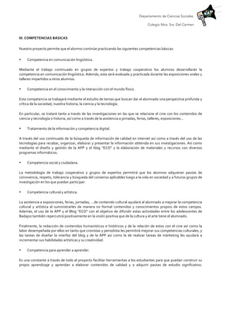 Departamento de Ciencias Sociales.
Colegio Ntra. Sra. Del Carmen
	
  
III.	
  COMPETENCIAS	
  BÁSICAS	
  	
  
	
  
Nuestro	
  proyecto	
  permite	
  que	
  el	
  alumno	
  continúe	
  practicando	
  las	
  siguientes	
  competencias	
  básicas:	
  
• Competencia	
  en	
  comunicación	
  lingüística.	
  
Mediante	
   el	
   trabajo	
   continuado	
   en	
   grupos	
   de	
   expertos	
   y	
   trabajo	
   cooperativo	
   los	
   alumnos	
   desarrollarán	
   la	
  
competencia	
  en	
  comunicación	
  lingüística.	
  Además,	
  esta	
  será	
  evaluada	
  y	
  practicada	
  durante	
  las	
  exposiciones	
  orales	
  y	
  
talleres	
  impartidos	
  a	
  otros	
  alumnos.	
  	
  
• Competencia	
  en	
  el	
  conocimiento	
  y	
  la	
  interacción	
  con	
  el	
  mundo	
  físico.	
  
Esta	
  competencia	
  se	
  trabajará	
  mediante	
  el	
  estudio	
  de	
  temas	
  que	
  buscan	
  dar	
  al	
  alumnado	
  una	
  perspectiva	
  profunda	
  y	
  
crítica	
  de	
  la	
  sociedad,	
  nuestra	
  historia,	
  la	
  ciencia	
  y	
  la	
  tecnología.	
  
En	
  particular,	
  se	
  tratará	
  tanto	
  a	
  través	
  de	
  las	
  investigaciones	
  en	
  las	
  que	
  se	
  relacione	
  el	
  cine	
  con	
  los	
  contenidos	
  de	
  
ciencia	
  y	
  tecnología	
  o	
  historia,	
  así	
  como	
  a	
  través	
  de	
  la	
  asistencia	
  a	
  jornadas,	
  ferias,	
  talleres,	
  exposiciones…	
  	
  
• Tratamiento	
  de	
  la	
  información	
  y	
  competencia	
  digital.	
  
A	
  través	
  del	
  uso	
  continuado	
  de	
  la	
  búsqueda	
  de	
  información	
  de	
  calidad	
  en	
  internet	
  así	
  como	
  a	
  través	
  del	
  uso	
  de	
  las	
  
tecnologías	
  para	
  recabar,	
  organizar,	
  elaborar	
  y	
  presentar	
  la	
  información	
  obtenida	
  en	
  sus	
  investigaciones.	
  Así	
  como	
  
mediante	
   el	
   diseño	
   y	
   gestión	
   de	
   la	
   APP	
   y	
   el	
   blog	
   “ECO”	
   y	
   la	
   elaboración	
   de	
   materiales	
   y	
   recursos	
   con	
   diversos	
  
programas	
  informáticos.	
  
• Competencia	
  social	
  y	
  ciudadana.	
  
La	
   metodología	
   de	
   trabajo	
   cooperativo	
   y	
   grupos	
   de	
   expertos	
   permitirá	
   que	
   los	
   alumnos	
   adquieran	
   pautas	
   de	
  
convivencia,	
  respeto,	
  tolerancia	
  y	
  búsqueda	
  del	
  consenso	
  aplicables	
  luego	
  a	
  la	
  vida	
  en	
  sociedad	
  y	
  a	
  futuros	
  grupos	
  de	
  
investigación	
  en	
  los	
  que	
  puedan	
  participar.	
  	
  
• Competencia	
  cultural	
  y	
  artística.	
  
La	
  asistencia	
  a	
  exposiciones,	
  ferias,	
  jornadas,	
  …de	
  contenido	
  cultural	
  ayudará	
  al	
  alumnado	
  a	
  mejorar	
  la	
  competencia	
  
cultural	
   y	
   artística	
   al	
   suministrarles	
   de	
   manera	
   no	
   formal	
   contenidos	
   y	
   conocimientos	
   propios	
   de	
   estos	
   campos.	
  
Además,	
  el	
  uso	
  de	
  la	
  APP	
  y	
  el	
  Blog	
  “ECO”	
  con	
  el	
  objetivo	
  de	
  difundir	
  estas	
  actividades	
  entre	
  los	
  adolescentes	
  de	
  
Badajoz	
  también	
  repercutirá	
  positivamente	
  en	
  la	
  visión	
  positiva	
  que	
  de	
  la	
  cultura	
  y	
  el	
  arte	
  tiene	
  el	
  alumnado.	
  
Finalmente,	
  la	
  redacción	
  de	
  contenidos	
  humanísticos	
  e	
  históricos	
  y	
  de	
  la	
  relación	
  de	
  estos	
  con	
  el	
  cine	
  así	
  como	
  la	
  
labor	
  desempeñada	
  por	
  ellos	
  en	
  tanto	
  que	
  cronistas	
  y	
  periodista	
  les	
  permitirá	
  mejorar	
  sus	
  competencias	
  culturales;	
  y	
  
las	
   tareas	
   de	
   diseñar	
   la	
   interfaz	
   del	
   blog	
   y	
   de	
   la	
   APP	
   así	
   como	
   la	
   de	
   realizar	
   tareas	
   de	
   márketing	
   les	
   ayudará	
   a	
  
incrementar	
  sus	
  habilidades	
  artísticas	
  y	
  su	
  creatividad.	
  
• Competencia	
  para	
  aprender	
  a	
  aprender.	
  
Es	
  una	
  constante	
  a	
  través	
  de	
  todo	
  el	
  proyecto	
  facilitar	
  herramientas	
  a	
  los	
  estudiantes	
  para	
  que	
  puedan	
  construir	
  su	
  
propio	
   aprendizaje	
   y	
   aprendan	
   a	
   elaborar	
   contenidos	
   de	
   calidad	
   y	
   a	
   adquirir	
   pautas	
   de	
   estudio	
   significativo.
 