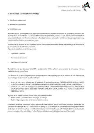 Departamento de Ciencias Sociales.
Colegio Ntra. Sra. Del Carmen
IV.	
  NÚMERO	
  DE	
  ALUMNOS	
  PARTICIPANTES	
  	
  
	
  
1º	
  Bachillerato:	
  54	
  alumnos	
  
	
  
2º	
  Bachillerato:	
  22	
  alumnos	
  
	
  
4º	
  ESO:	
  87	
  alumnos	
  
	
  
Aunque	
  el	
  diseño,	
  gestión	
  y	
  ejecución	
  del	
  proyecto	
  será	
  realizado	
  por	
  los	
  alumnos	
  de	
  1º	
  de	
  Bachillerato	
  del	
  centro,	
  los	
  
alumnos	
  de	
  2º	
  de	
  Bachillerato	
  y	
  4º	
  de	
  la	
  ESO	
  también	
  participarán	
  en	
  el	
  proyecto	
  ya	
  que,	
  al	
  ser	
  fundamentalmente	
  un	
  
proyecto	
  de	
  difusión	
  científico-­‐tecnológica	
  y	
  cultural,	
  parte	
  de	
  sus	
  actividades	
  tendrán	
  como	
  sujetos	
  participantes	
  y	
  
receptores	
  a	
  los	
  chicos	
  y	
  chicas	
  de	
  estos	
  cursos.	
  
	
  
En	
  particular	
  los	
  alumnos	
  de	
  2º	
  Bachillerato	
  podrán	
  participar	
  en	
  varios	
  de	
  los	
  talleres	
  preparados	
  por	
  el	
  alumnado	
  de	
  
1º	
  para	
  la	
  difusión	
  de	
  la	
  historia	
  y	
  la	
  ciencia.	
  
Algunos	
  de	
  estos	
  talleres	
  son	
  los	
  siguientes:	
  
	
  
-­‐ 	
  	
  Apariencia	
  y	
  realidad	
  
	
  
-­‐	
  	
   Paradigmas	
  del	
  universo	
  
	
  
-­‐	
  	
   La	
  imagen	
  en	
  la	
  Historia	
  
	
  
	
  
También	
   tendrán	
   que	
   descargarse	
   la	
   APP	
   y	
   podrán	
   visitar	
   el	
   Blog	
   y	
   hacer	
   comentarios	
   a	
   las	
   entradas	
   y	
   crónicas	
  
realizadas	
  por	
  sus	
  compañeros.	
  	
  
	
  
Los	
  alumnos	
  de	
  4º	
  de	
  la	
  ESO	
  participarán	
  siendo	
  receptores	
  directos	
  de	
  algunas	
  de	
  las	
  sesiones	
  de	
  aula	
  elaboradas	
  e	
  
impartidas	
  por	
  los	
  alumnos	
  de	
  1º	
  de	
  Bachillerato:	
  
	
  
-­‐ Sesión	
  de	
  aula	
  a	
  partir	
  del	
  visionado	
  de	
  la	
  película:	
  El	
  hombre	
  bicentenario	
  (TRABAJADO	
  POR	
  GRUPOS	
  EN	
  LOS	
  
QUE	
  LOS	
  ALUMNOS	
  DE	
  1º	
  ACTUARÁN	
  DE	
  GUÍAS	
  Y	
  COORDINADORES	
  DESDE	
  LA	
  ASIGNATURA	
  DE	
  ÉTICA)	
  
-­‐ Sesión	
  de	
  aula	
  a	
  partir	
  de	
  los	
  bloques	
  de	
  contenidos:	
  Mujer	
  e	
  Historia	
  Contemporánea	
  (TRABAJO	
  POR	
  GRUPOS	
  
EN	
  LA	
  ASIGNATURA	
  DE	
  CC.	
  SOCIALES.	
  HISTORIA	
  EN	
  EL	
  QUE	
  LOS	
  ALUMNOS	
  DE	
  1º	
  ACTUARÁN	
  DE	
  GUÍAS	
  Y	
  
COORDINADORES)	
  
	
  
Algunos	
  de	
  los	
  talleres	
  también	
  estarán	
  enfocados	
  a	
  este	
  alumnado:	
  
-­‐ 	
  Taller:	
  Límites	
  y	
  problemas	
  de	
  la	
  ciencia	
  y	
  la	
  tecnología	
  
-­‐ 	
  Taller:	
  Imágenes	
  y	
  sonidos	
  de	
  la	
  Historia	
  Contemporánea.	
  
	
  
Finalmente,	
  y	
  de	
  igual	
  manera	
  que	
  con	
  los	
  alumnos	
  de	
  2º	
  Bachillerato,	
  podrán	
  participar	
  activamente	
  mediante	
  el	
  uso	
  
y	
  disfrute	
  de	
  la	
  APP	
  y	
  la	
  lectura	
  y	
  participación	
  en	
  el	
  blog	
  “ECO”	
  (la	
  difusión	
  de	
  actividades	
  realizadas	
  y	
  desarrolladas	
  
en	
  Badajoz	
  de	
  contenido	
  cultural	
  y	
  científico-­‐tecnológico	
  mediante	
  el	
  Blog	
  y	
  la	
  APP	
  ECO	
  y	
  los	
  talleres	
  de	
  difusión	
  del	
  
conocimiento	
  científico-­‐tecnológico	
  y	
  cultural	
  así	
  como	
  las	
  sesiones	
  de	
  aula	
  diseñadas	
  por	
  el	
  alumnado)	
  
	
  
 